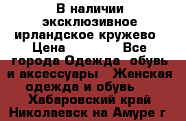 В наличии эксклюзивное ирландское кружево › Цена ­ 38 000 - Все города Одежда, обувь и аксессуары » Женская одежда и обувь   . Хабаровский край,Николаевск-на-Амуре г.